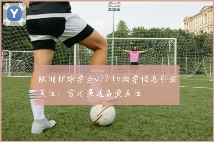 欧洲杯球票全c77 tv购票信息引发关注,官方渠道备受关注