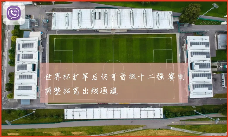世界杯扩军后仍可晋级十二强 赛制调整拓宽出线通道