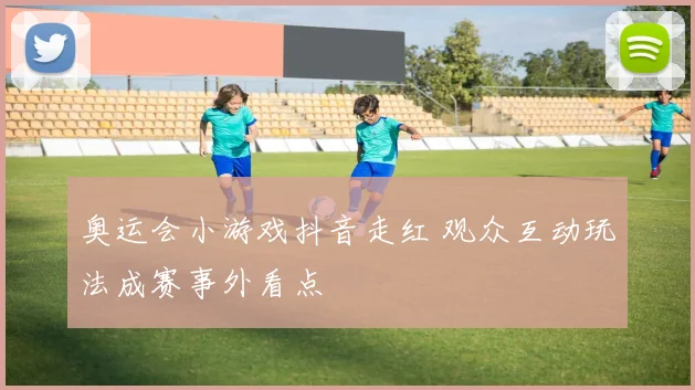 奥运会小游戏抖音走红 观众互动玩法成赛事外看点
