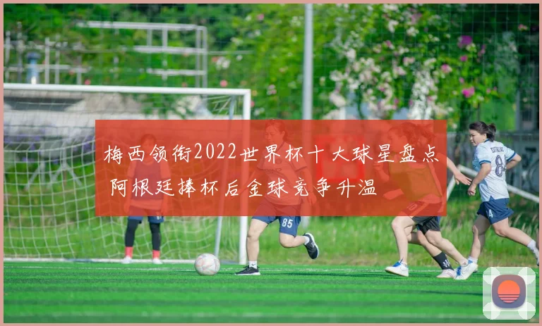 梅西领衔2022世界杯十大球星盘点 阿根廷捧杯后金球竞争升温